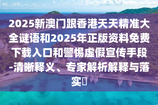 2025新澳门跟香港天天精准大全谜语和2025年正版资料免费下载入口和警惕虚假宣传手段-清晰释义、专家解析解释与落实